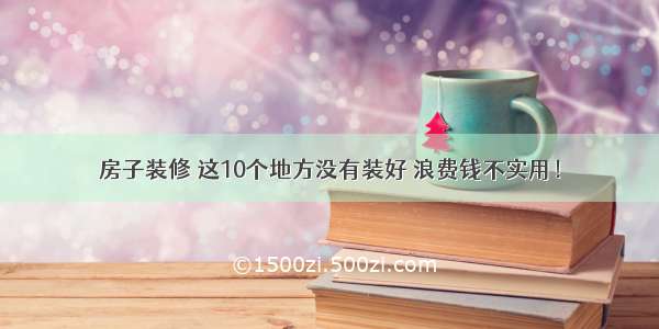 房子装修 这10个地方没有装好 浪费钱不实用！