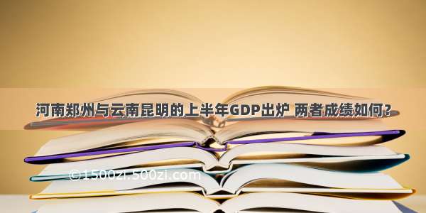 河南郑州与云南昆明的上半年GDP出炉 两者成绩如何？
