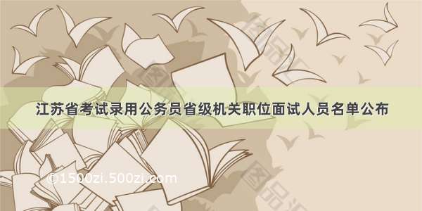 江苏省考试录用公务员省级机关职位面试人员名单公布