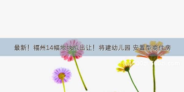 最新！福州14幅地块拟出让！将建幼儿园 安置型商住房