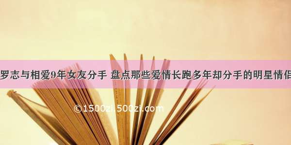 罗志与相爱9年女友分手 盘点那些爱情长跑多年却分手的明星情侣