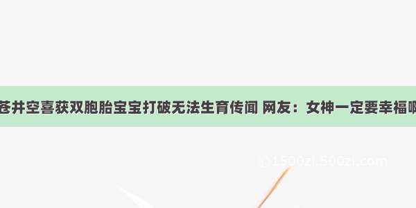 苍井空喜获双胞胎宝宝打破无法生育传闻 网友：女神一定要幸福啊