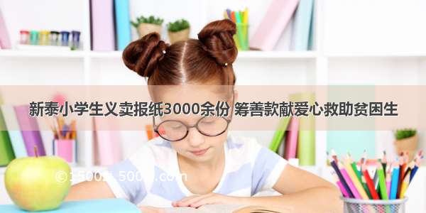 新泰小学生义卖报纸3000余份 筹善款献爱心救助贫困生