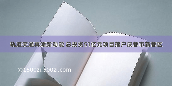 轨道交通再添新动能 总投资51亿元项目落户成都市新都区