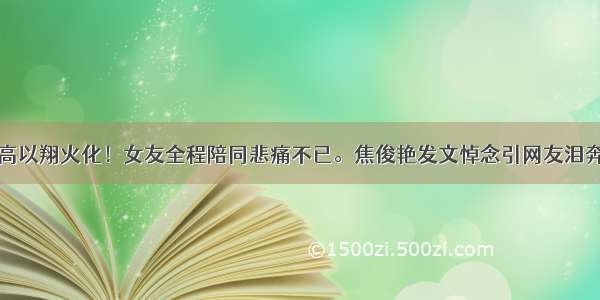 高以翔火化！女友全程陪同悲痛不已。焦俊艳发文悼念引网友泪奔