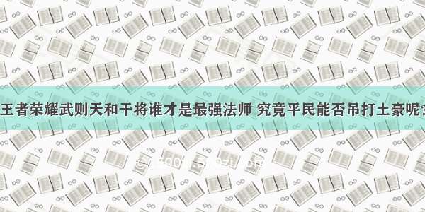 王者荣耀武则天和干将谁才是最强法师 究竟平民能否吊打土豪呢？