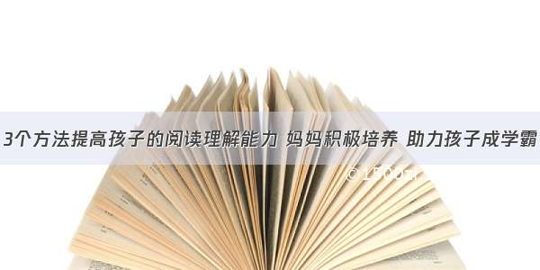 3个方法提高孩子的阅读理解能力 妈妈积极培养 助力孩子成学霸