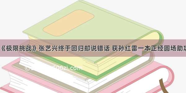 《极限挑战》张艺兴终于回归却说错话 获孙红雷一本正经圆场助攻