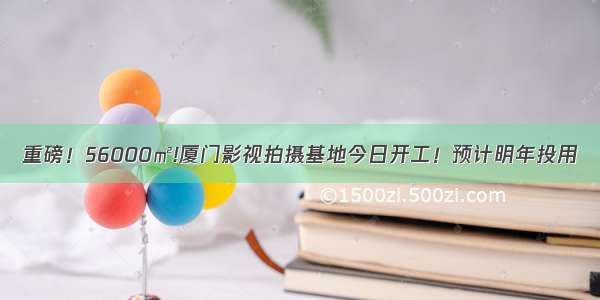 重磅！56000㎡!厦门影视拍摄基地今日开工！预计明年投用