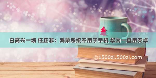 白高兴一场 任正非：鸿蒙系统不用于手机 华为一直用安卓