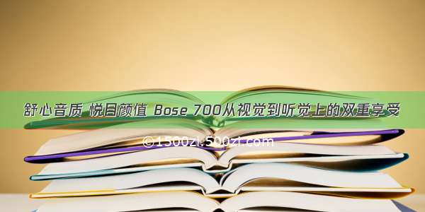 舒心音质 悦目颜值 Bose 700从视觉到听觉上的双重享受