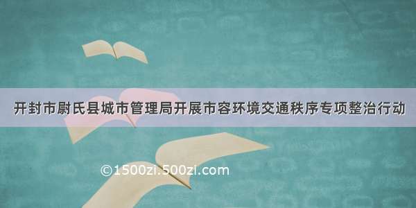 开封市尉氏县城市管理局开展市容环境交通秩序专项整治行动