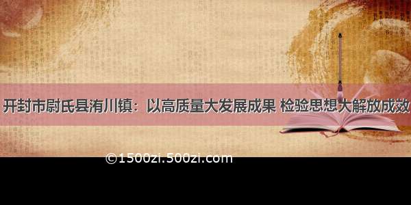 开封市尉氏县洧川镇：以高质量大发展成果 检验思想大解放成效