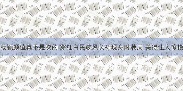 杨颖颜值真不是吹的 穿红白民族风长裙现身时装周 美得让人惊艳