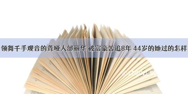 领舞千手观音的聋哑人邰丽华 被富豪苦追8年 44岁的她过的怎样