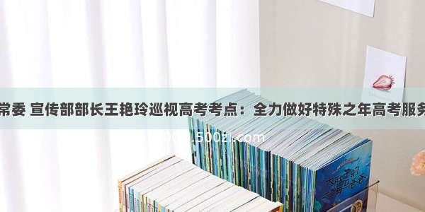 湖北省委常委 宣传部部长王艳玲巡视高考考点：全力做好特殊之年高考服务保障工作