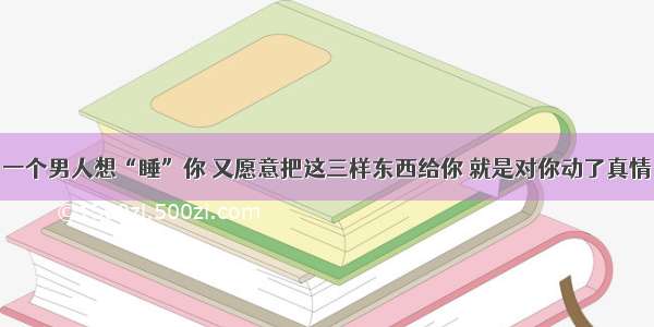 一个男人想“睡”你 又愿意把这三样东西给你 就是对你动了真情