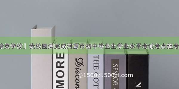 「培英学校」我校圆满完成河源市初中毕业生学业水平考试考点组考工作