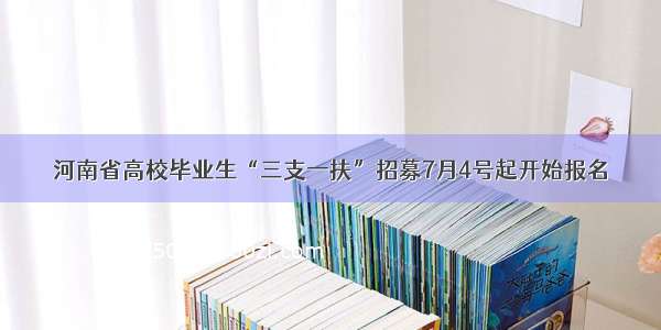 河南省高校毕业生“三支一扶”招募7月4号起开始报名