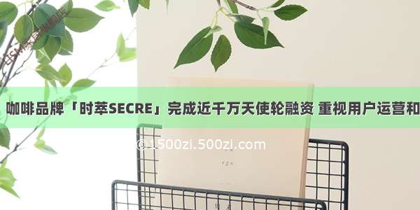 36氪首发｜咖啡品牌「时萃SECRE」完成近千万天使轮融资 重视用户运营和供应链管理