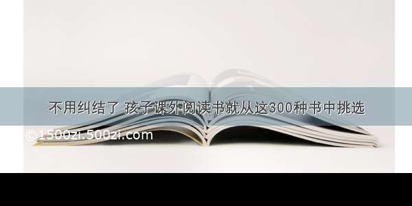 不用纠结了 孩子课外阅读书就从这300种书中挑选