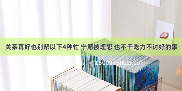 关系再好也别帮以下4种忙 宁愿被埋怨 也不干吃力不讨好的事