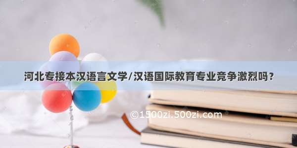 河北专接本汉语言文学/汉语国际教育专业竞争激烈吗？