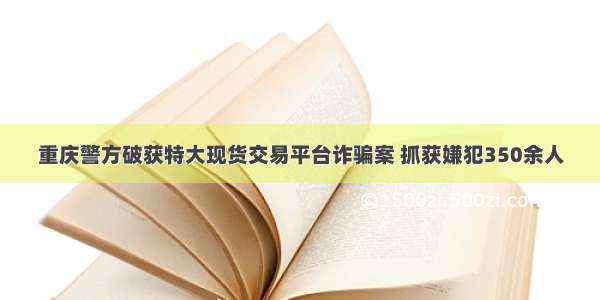 重庆警方破获特大现货交易平台诈骗案 抓获嫌犯350余人