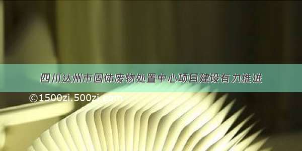 四川达州市固体废物处置中心项目建设有力推进