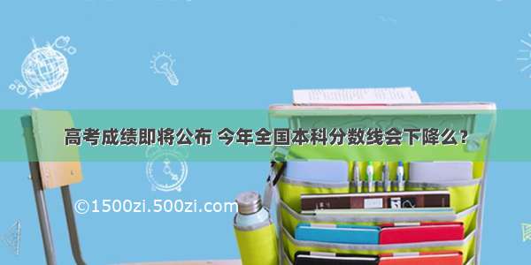 高考成绩即将公布 今年全国本科分数线会下降么？