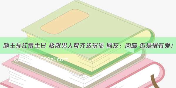 颜王孙红雷生日 极限男人帮齐送祝福 网友：肉麻 但是很有爱！