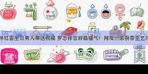 孙红雷生日男人帮送祝福 罗志祥言辞最骚气！网友：求别带歪艺兴