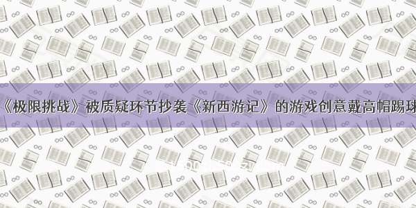 《极限挑战》被质疑环节抄袭《新西游记》的游戏创意戴高帽踢球！