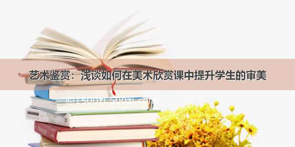 艺术鉴赏：浅谈如何在美术欣赏课中提升学生的审美