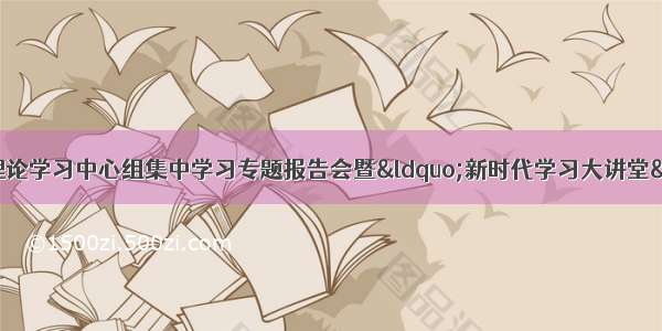 我县组织参加市委理论学习中心组集中学习专题报告会暨“新时代学习大讲堂”业务知识专