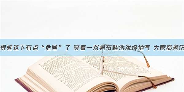 倪妮这下有点“危险”了 穿着一双帆布鞋活泼接地气 大家都模仿