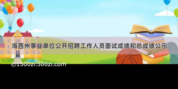 海西州事业单位公开招聘工作人员面试成绩和总成绩公示