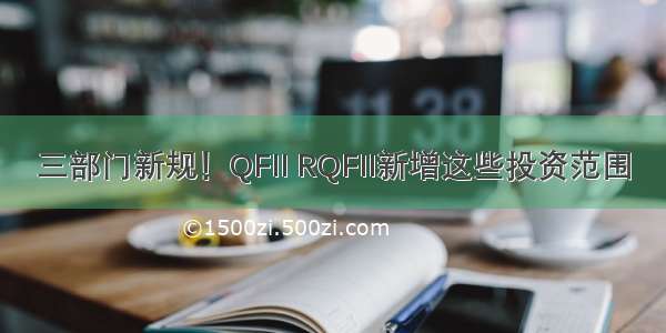 三部门新规！QFII RQFII新增这些投资范围