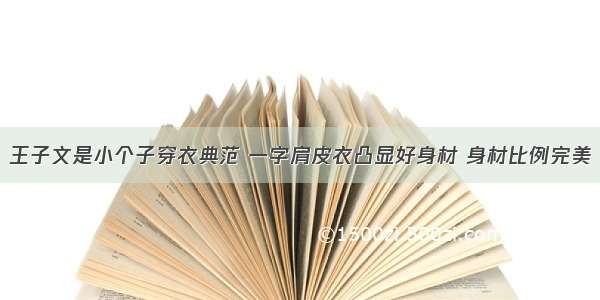 王子文是小个子穿衣典范 一字肩皮衣凸显好身材 身材比例完美