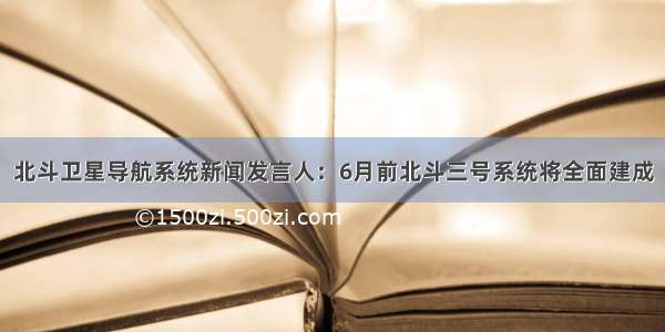 北斗卫星导航系统新闻发言人：6月前北斗三号系统将全面建成