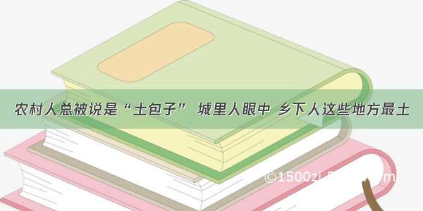 农村人总被说是“土包子” 城里人眼中 乡下人这些地方最土