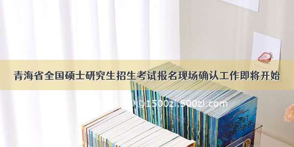 青海省全国硕士研究生招生考试报名现场确认工作即将开始