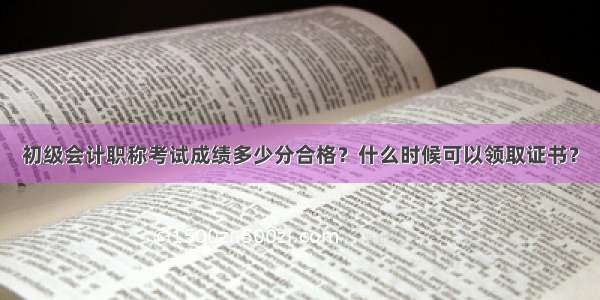 初级会计职称考试成绩多少分合格？什么时候可以领取证书？