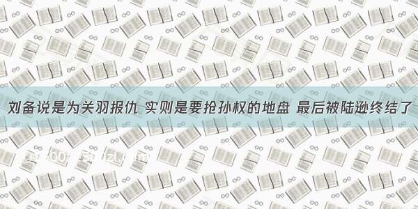 刘备说是为关羽报仇 实则是要抢孙权的地盘 最后被陆逊终结了