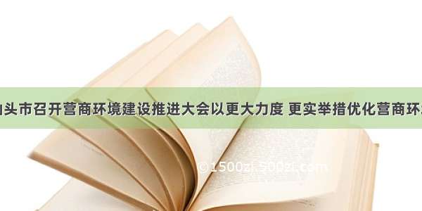 汕头市召开营商环境建设推进大会以更大力度 更实举措优化营商环境