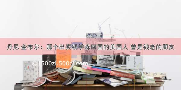 丹尼·金布尔：那个出卖钱学森回国的美国人 曾是钱老的朋友