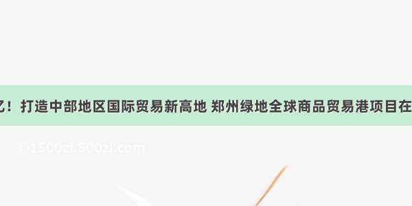 总投资20亿！打造中部地区国际贸易新高地 郑州绿地全球商品贸易港项目在航空港启动