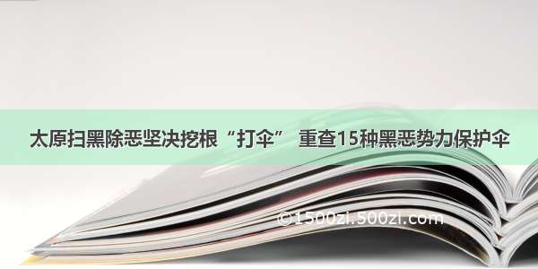 太原扫黑除恶坚决挖根“打伞” 重查15种黑恶势力保护伞