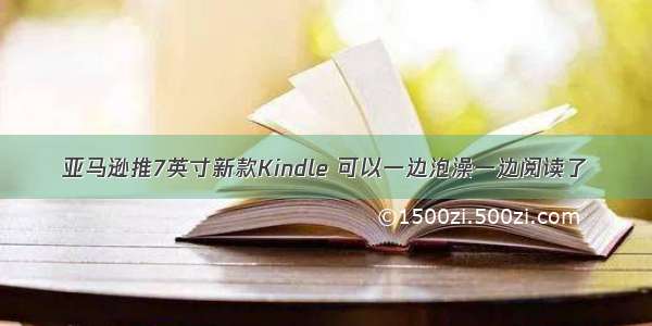 亚马逊推7英寸新款Kindle 可以一边泡澡一边阅读了