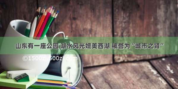 山东有一座公园 湖水风光媲美西湖 被誉为“城市之肾”